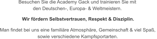 Besuchen Sie die Academy Gack und trainieren Sie mit  den Deutschen-, Europa- & Weltmeistern.   Man findet bei uns eine familiäre Atmosphäre, Gemeinschaft & viel Spaß,  sowie verschiedene Kampfsportarten. Wir fördern Selbstvertrauen, Respekt & Disziplin.